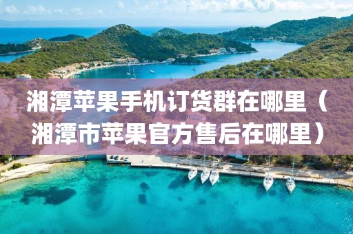 湘潭苹果手机订货群在哪里（湘潭市苹果官方售后在哪里）